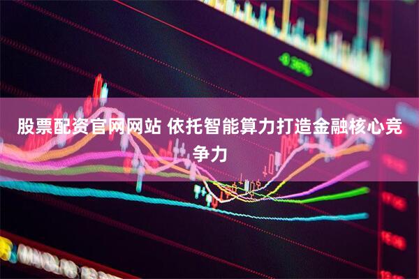 股票配资官网网站 依托智能算力打造金融核心竞争力