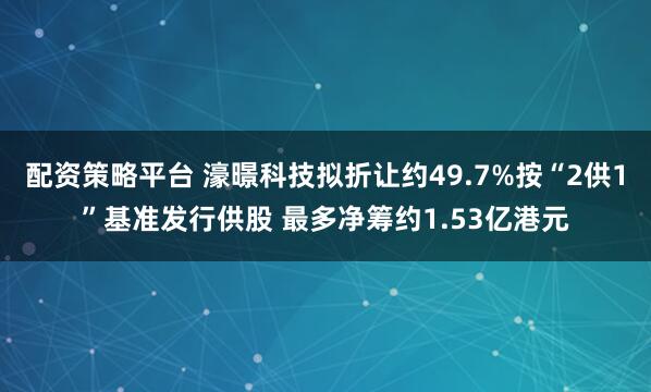 配资策略平台 濠暻科技拟折让约49.7%按“2供1”基准发行供股 最多净筹约1.53亿港元