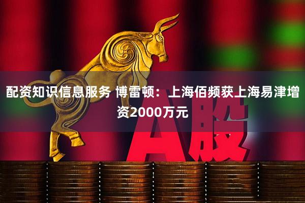 配资知识信息服务 博雷顿：上海佰频获上海易津增资2000万元