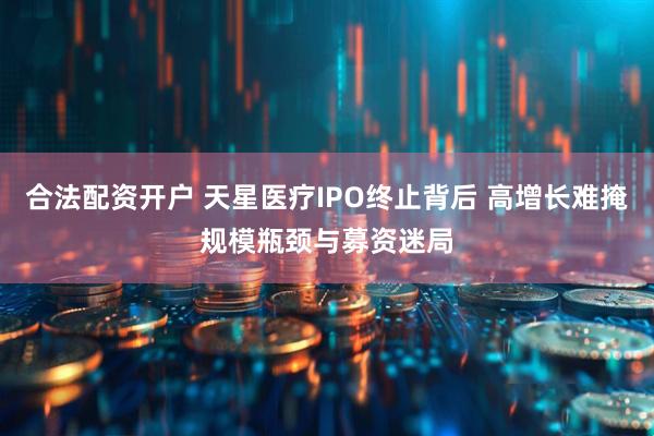 合法配资开户 天星医疗IPO终止背后 高增长难掩规模瓶颈与募资迷局