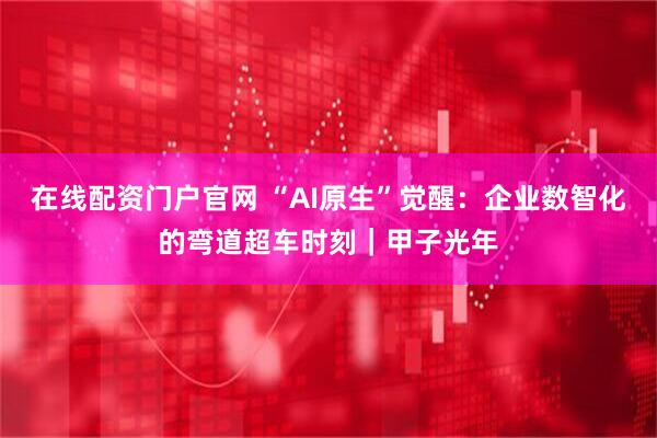 在线配资门户官网 “AI原生”觉醒：企业数智化的弯道超车时刻｜甲子光年