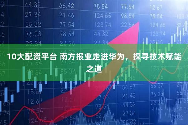 10大配资平台 南方报业走进华为，探寻技术赋能之道
