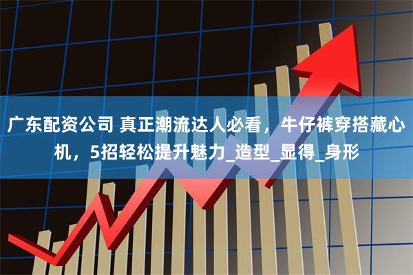 广东配资公司 真正潮流达人必看，牛仔裤穿搭藏心机，5招轻松提升魅力_造型_显得_身形