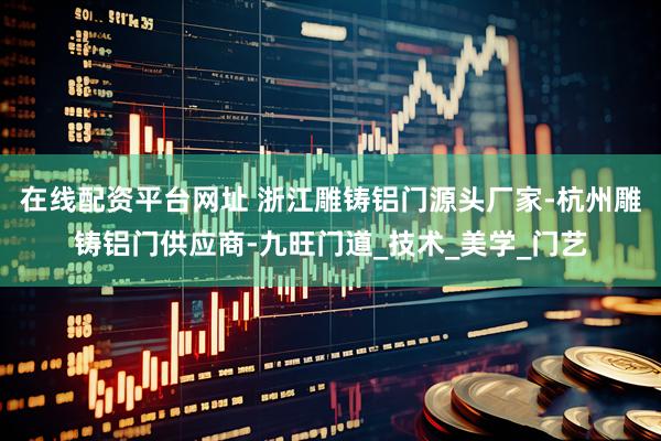 在线配资平台网址 浙江雕铸铝门源头厂家-杭州雕铸铝门供应商-九旺门道_技术_美学_门艺