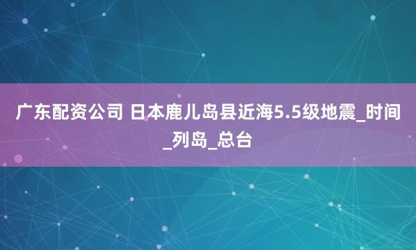 广东配资公司 日本鹿儿岛县近海5.5级地震_时间_列岛_总台