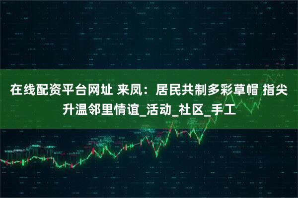在线配资平台网址 来凤：居民共制多彩草帽 指尖升温邻里情谊_活动_社区_手工