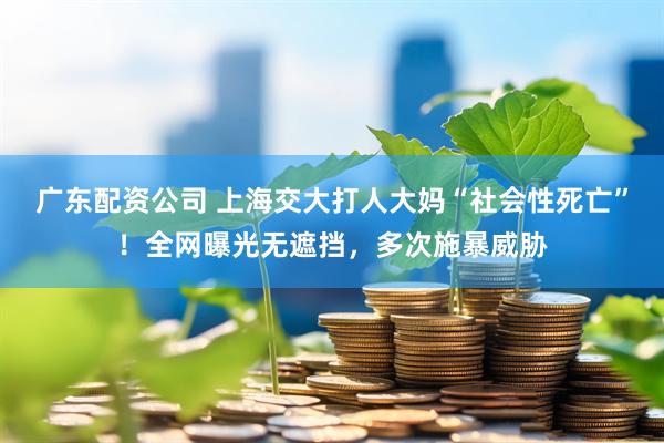 广东配资公司 上海交大打人大妈“社会性死亡”！全网曝光无遮挡，多次施暴威胁