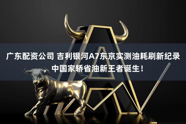 广东配资公司 吉利银河A7东京实测油耗刷新纪录，中国家轿省油新王者诞生！