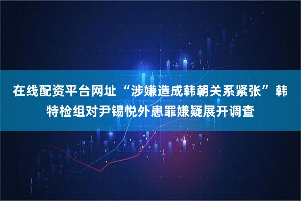 在线配资平台网址 “涉嫌造成韩朝关系紧张” 韩特检组对尹锡悦外患罪嫌疑展开调查