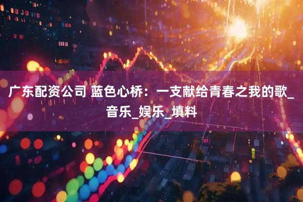 广东配资公司 蓝色心桥：一支献给青春之我的歌_音乐_娱乐_填料
