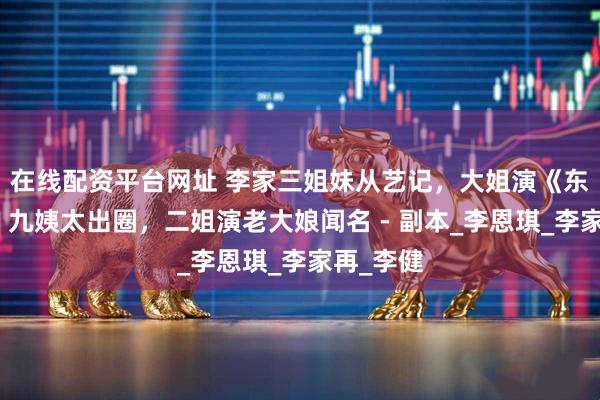 在线配资平台网址 李家三姐妹从艺记，大姐演《东进序曲》九姨太出圈，二姐演老大娘闻名 - 副本_李恩琪_李家再_李健