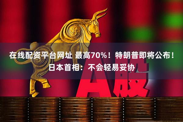 在线配资平台网址 最高70%！特朗普即将公布！日本首相：不会轻易妥协
