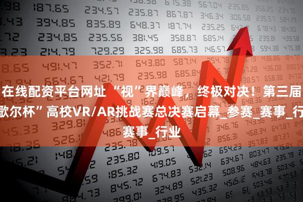 在线配资平台网址 “视”界巅峰，终极对决！第三届“歌尔杯”高校VR/AR挑战赛总决赛启幕_参赛_赛事_行业