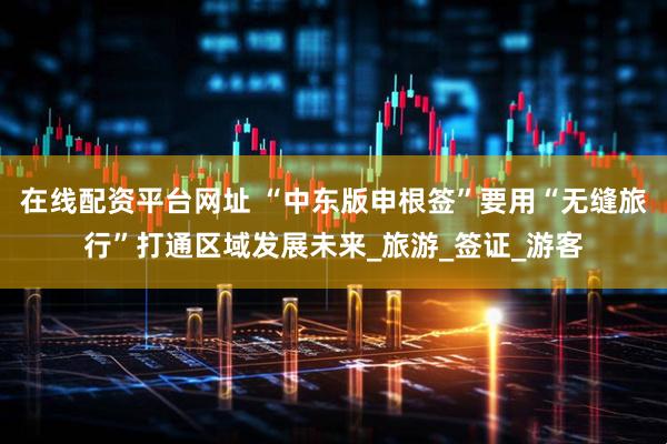 在线配资平台网址 “中东版申根签”要用“无缝旅行”打通区域发展未来_旅游_签证_游客
