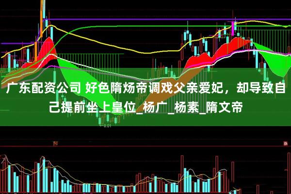 广东配资公司 好色隋炀帝调戏父亲爱妃，却导致自己提前坐上皇位_杨广_杨素_隋文帝