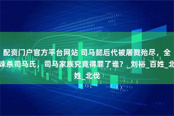 配资门户官方平台网站 司马懿后代被屠戮殆尽，全国诛杀司马氏，司马家族究竟得罪了谁？_刘裕_百姓_北伐