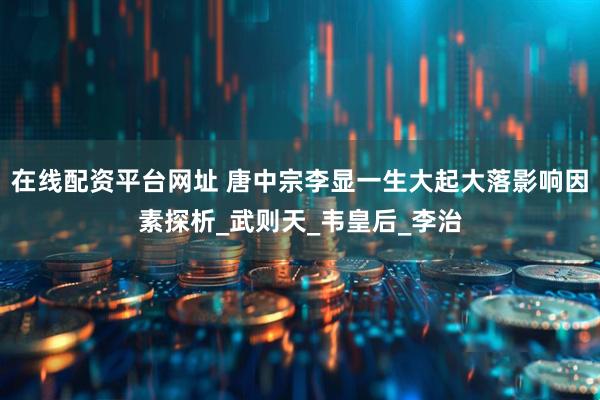 在线配资平台网址 唐中宗李显一生大起大落影响因素探析_武则天_韦皇后_李治