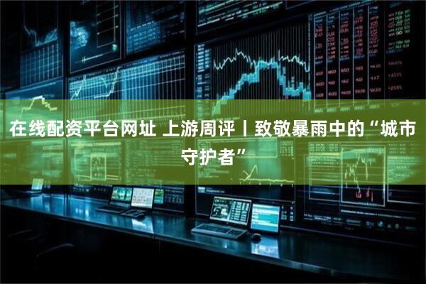 在线配资平台网址 上游周评丨致敬暴雨中的“城市守护者”