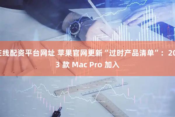 在线配资平台网址 苹果官网更新“过时产品清单”：2013 款 Mac Pro 加入