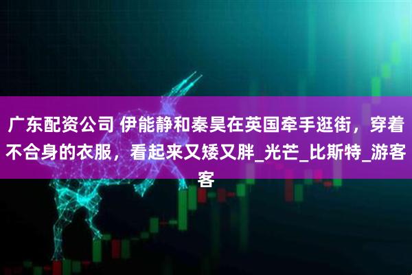 广东配资公司 伊能静和秦昊在英国牵手逛街，穿着不合身的衣服，看起来又矮又胖_光芒_比斯特_游客