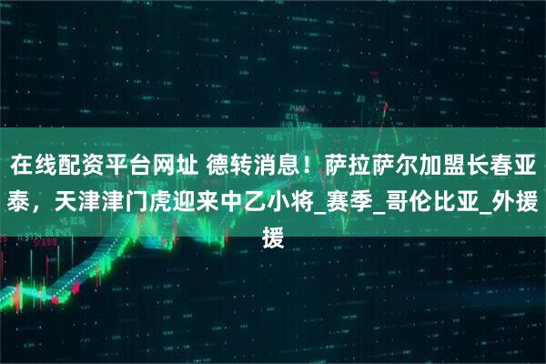 在线配资平台网址 德转消息！萨拉萨尔加盟长春亚泰，天津津门虎迎来中乙小将_赛季_哥伦比亚_外援