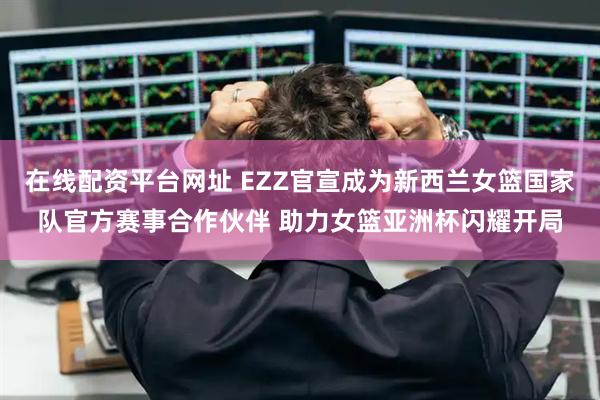 在线配资平台网址 EZZ官宣成为新西兰女篮国家队官方赛事合作伙伴 助力女篮亚洲杯闪耀开局
