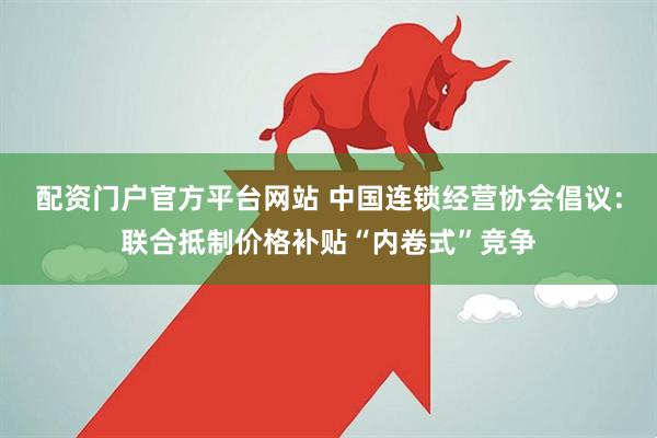 配资门户官方平台网站 中国连锁经营协会倡议：联合抵制价格补贴“内卷式”竞争