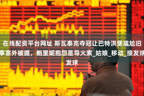在线配资平台网址 斯瓦泰克夺冠让巴特洪堡尴尬旧事意外被提，鲍里妮抱怨是导火索_姑娘_移动_接发球