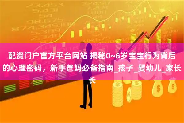 配资门户官方平台网站 揭秘0~6岁宝宝行为背后的心理密码，新手爸妈必备指南_孩子_婴幼儿_家长