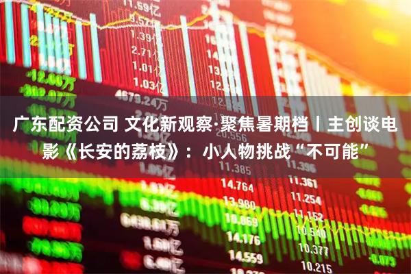 广东配资公司 文化新观察·聚焦暑期档丨主创谈电影《长安的荔枝》：小人物挑战“不可能”