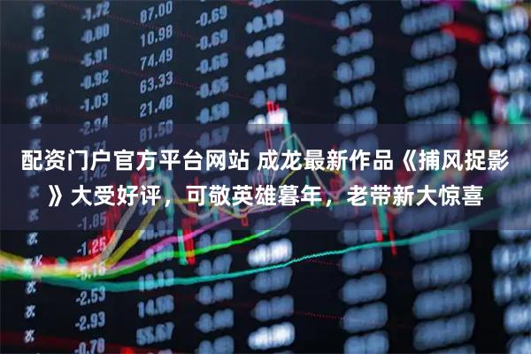 配资门户官方平台网站 成龙最新作品《捕风捉影》大受好评，可敬英雄暮年，老带新大惊喜