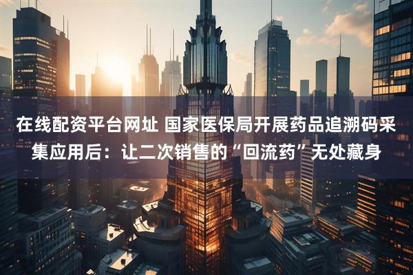 在线配资平台网址 国家医保局开展药品追溯码采集应用后：让二次销售的“回流药”无处藏身