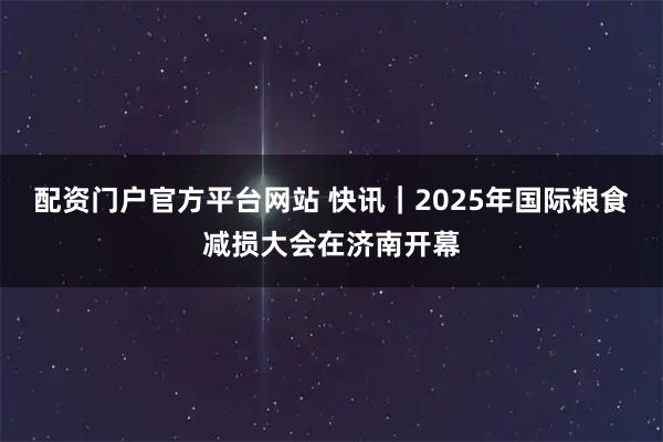 配资门户官方平台网站 快讯｜2025年国际粮食减损大会在济南开幕