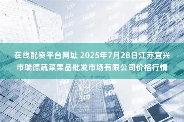在线配资平台网址 2025年7月28日江苏宜兴市瑞德蔬菜果品批发市场有限公司价格行情