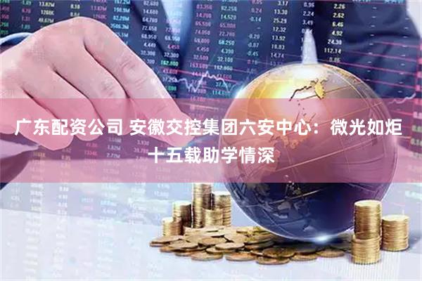 广东配资公司 安徽交控集团六安中心：微光如炬 十五载助学情深