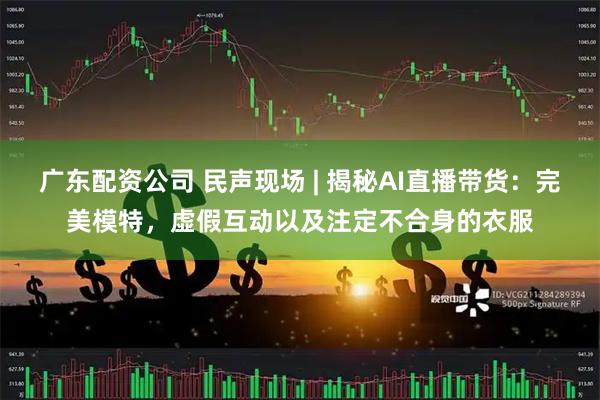 广东配资公司 民声现场 | 揭秘AI直播带货：完美模特，虚假互动以及注定不合身的衣服