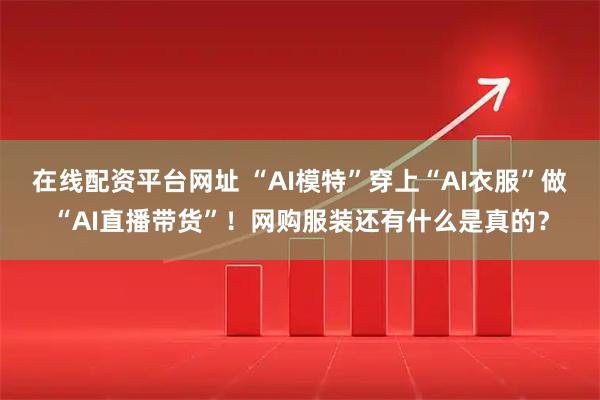 在线配资平台网址 “AI模特”穿上“AI衣服”做“AI直播带货”！网购服装还有什么是真的？