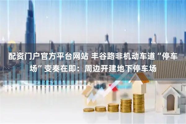 配资门户官方平台网站 丰谷路非机动车道“停车场”变奏在即：周边开建地下停车场