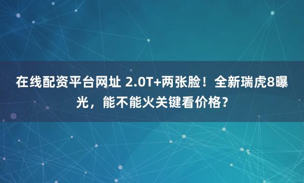 在线配资平台网址 2.0T+两张脸！全新瑞虎8曝光，能不能火关键看价格？