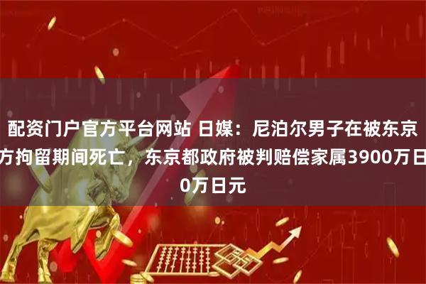 配资门户官方平台网站 日媒：尼泊尔男子在被东京警方拘留期间死亡，东京都政府被判赔偿家属3900万日元