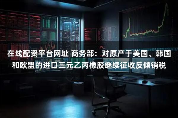 在线配资平台网址 商务部:对原产于美国、韩国和欧盟的进口三元乙丙橡胶继续征收反倾销税