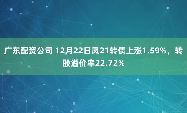 广东配资公司 12月22日凤21转债上涨1.59%,转股溢价率22.72%