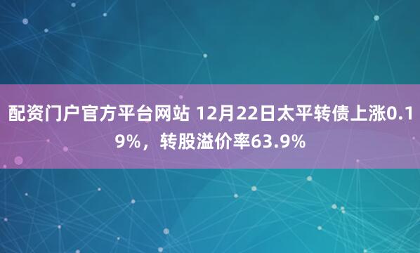 配资门户官方平台网站 12月22日太平转债上涨0.19%,转股溢价率63.9%