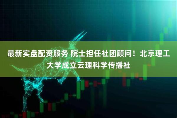 最新实盘配资服务 院士担任社团顾问！北京理工大学成立云理科学传播社