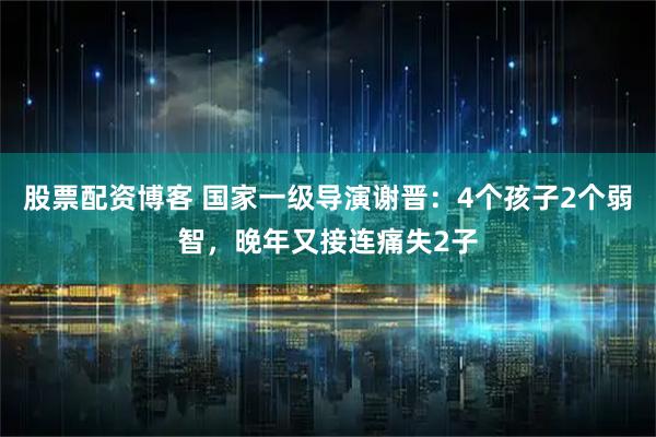 股票配资博客 国家一级导演谢晋：4个孩子2个弱智，晚年又接连痛失2子