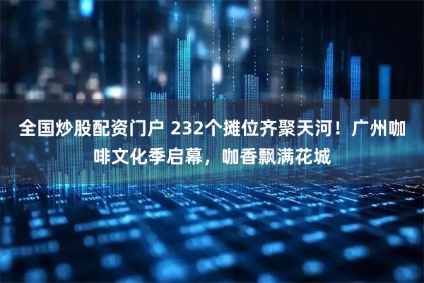 全国炒股配资门户 232个摊位齐聚天河！广州咖啡文化季启幕，咖香飘满花城