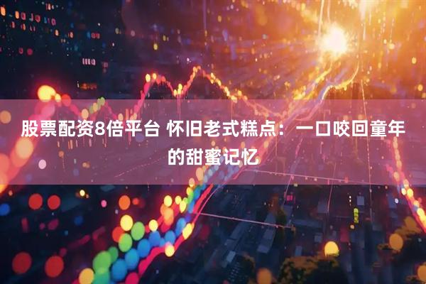 股票配资8倍平台 怀旧老式糕点：一口咬回童年的甜蜜记忆