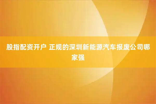 股指配资开户 正规的深圳新能源汽车报废公司哪家强